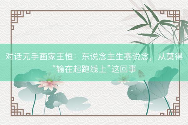 对话无手画家王恒：东说念主生赛说念，从莫得“输在起跑线上”这回事