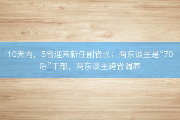 10天内，5省迎来新任副省长；两东谈主是“70后”干部，两东谈主跨省调养