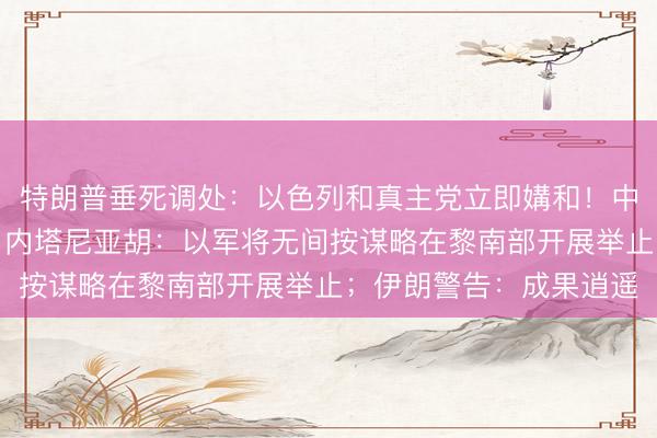 特朗普垂死调处：以色列和真主党立即媾和！中方敦促以方立即撤军！内塔尼亚胡：以军将无间按谋略在黎南部开展举止；伊朗警告：成果逍遥