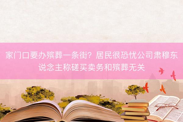 家门口要办殡葬一条街？居民很恐忧公司肃穆东说念主称磋买卖务和殡葬无关
