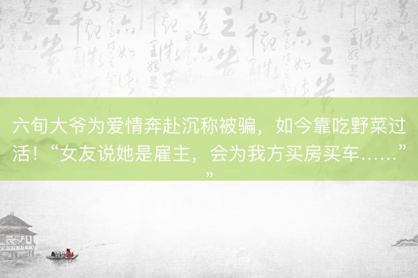 六旬大爷为爱情奔赴沉称被骗，如今靠吃野菜过活！“女友说她是雇主，会为我方买房买车……”