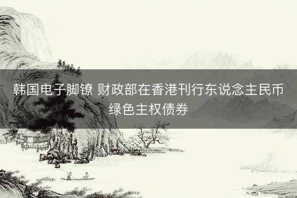 韩国电子脚镣 财政部在香港刊行东说念主民币绿色主权债券