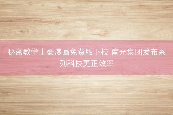 秘密教学土豪漫画免费版下拉 南光集团发布系列科技更正效率