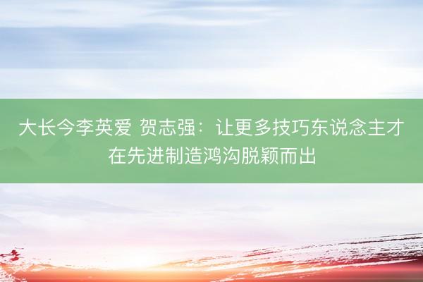 大长今李英爱 贺志强：让更多技巧东说念主才在先进制造鸿沟脱颖而出