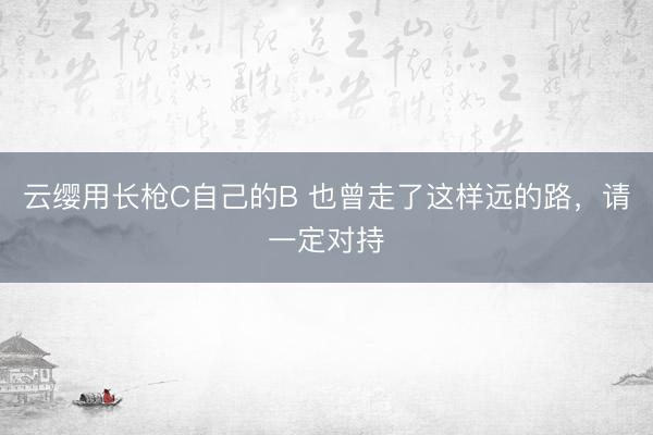 云缨用长枪C自己的B 也曾走了这样远的路，请一定对持