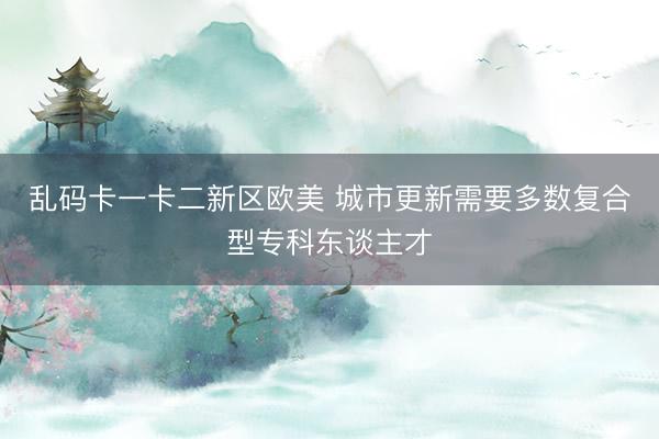 乱码卡一卡二新区欧美 城市更新需要多数复合型专科东谈主才