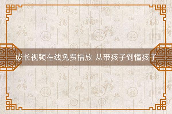 成长视频在线免费播放 从带孩子到懂孩子