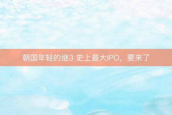 朝国年轻的继3 史上最大IPO，要来了