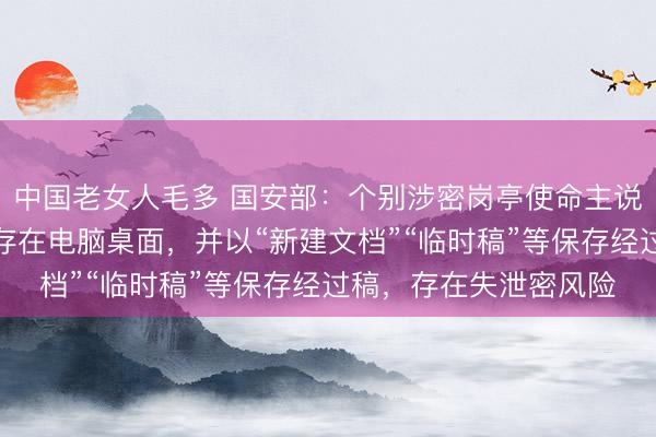 中国老女人毛多 国安部：个别涉密岗亭使命主说念主员将经过稿顺心存在电脑桌面，并以“新建文档”“临时稿”等保存经过稿，存在失泄密风险