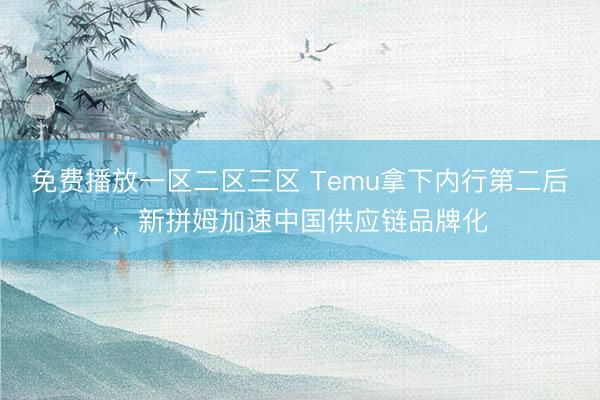 免费播放一区二区三区 Temu拿下内行第二后，新拼姆加速中国供应链品牌化