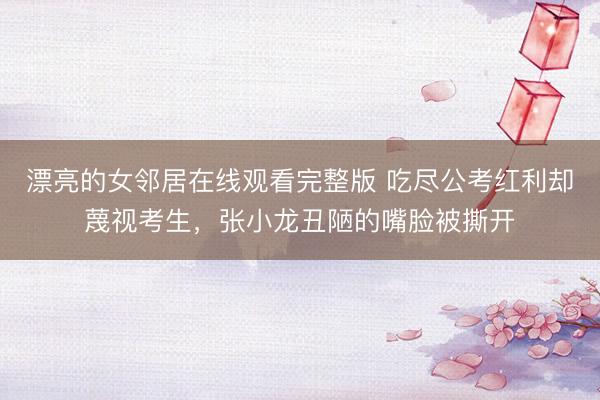 漂亮的女邻居在线观看完整版 吃尽公考红利却蔑视考生，张小龙丑陋的嘴脸被撕开