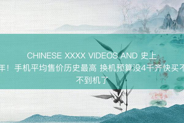 CHINESE XXXX VIDEOS AND 史上最糟一年！手机平均售价历史最高 换机预算没4千齐快买不到机了