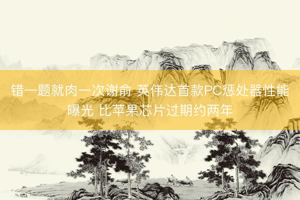 错一题就肉一次谢俞 英伟达首款PC惩处器性能曝光 比苹果芯片过期约两年