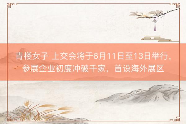 青楼女子 上交会将于6月11日至13日举行，参展企业初度冲破千家，首设海外展区