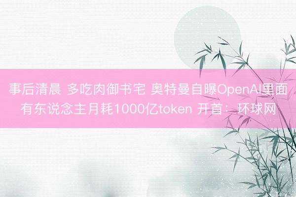 事后清晨 多吃肉御书宅 奥特曼自曝OpenAI里面有东说念主月耗1000亿token 开首：环球网