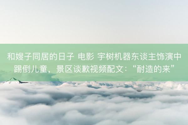 和嫂子同居的日子 电影 宇树机器东谈主饰演中踢倒儿童，景区谈歉视频配文：“耐造的来”