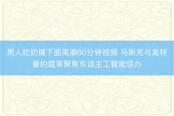 男人吃奶摸下面高潮60分钟视频 马斯克与奥特曼的庭审聚焦东谈主工智能惩办