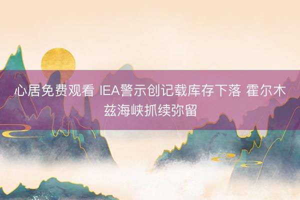 心居免费观看 IEA警示创记载库存下落 霍尔木兹海峡抓续弥留