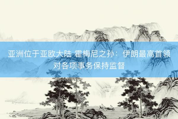 亚洲位于亚欧大陆 霍梅尼之孙：伊朗最高首领对各项事务保持监督