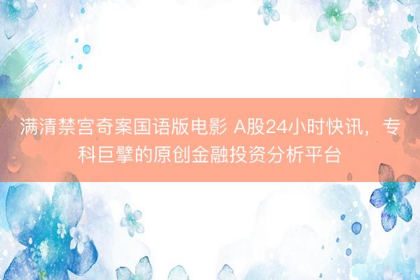 满清禁宫奇案国语版电影 A股24小时快讯，专科巨擘的原创金融投资分析平台