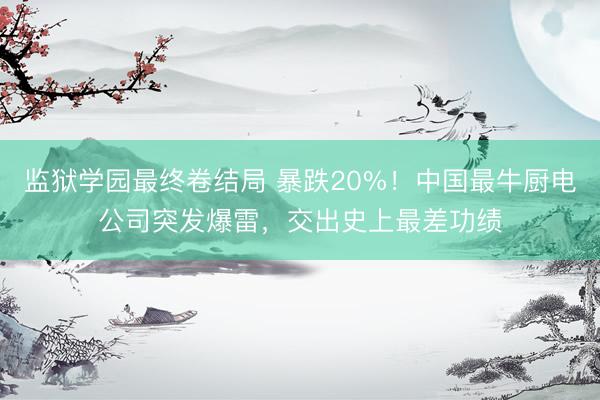 监狱学园最终卷结局 暴跌20%！中国最牛厨电公司突发爆雷，交出史上最差功绩