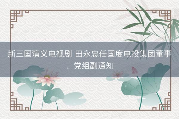 新三国演义电视剧 田永忠任国度电投集团董事、党组副通知