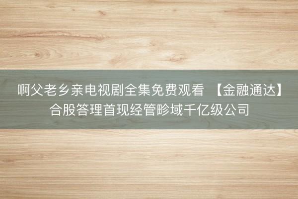 啊父老乡亲电视剧全集免费观看 【金融通达】合股答理首现经管畛域千亿级公司
