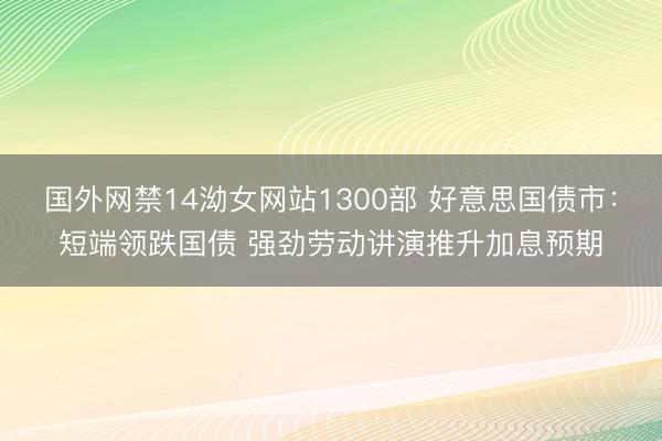 国外网禁14泑女网站1300部 好意思国债市：短端领跌国债 强劲劳动讲演推升加息预期