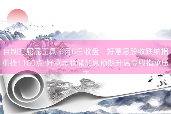 自制打屁屁工具 6月6日收盘：好意思股收跌纳指重挫1100点 好意思联储加息预期升温令股指承压