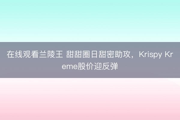 在线观看兰陵王 甜甜圈日甜密助攻，Krispy Kreme股价迎反弹