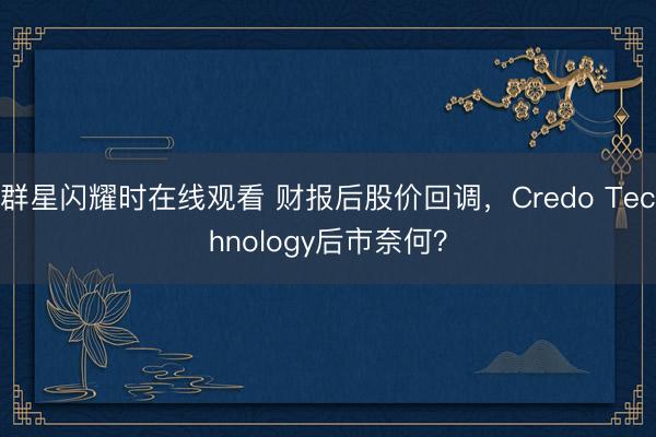 群星闪耀时在线观看 财报后股价回调，Credo Technology后市奈何？