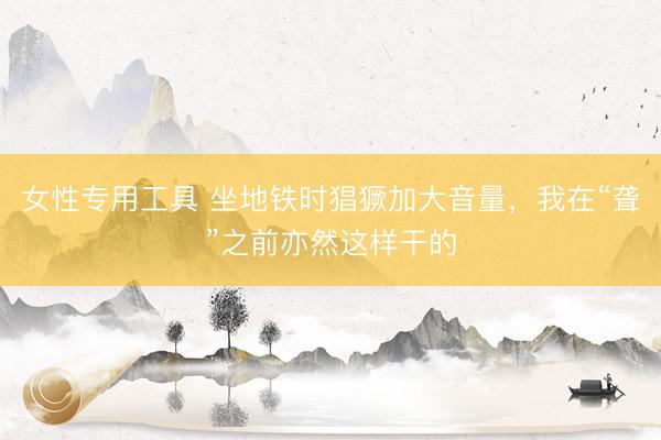 女性专用工具 坐地铁时猖獗加大音量，我在“聋”之前亦然这样干的
