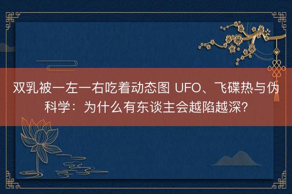 双乳被一左一右吃着动态图 UFO、飞碟热与伪科学：为什么有东谈主会越陷越深？