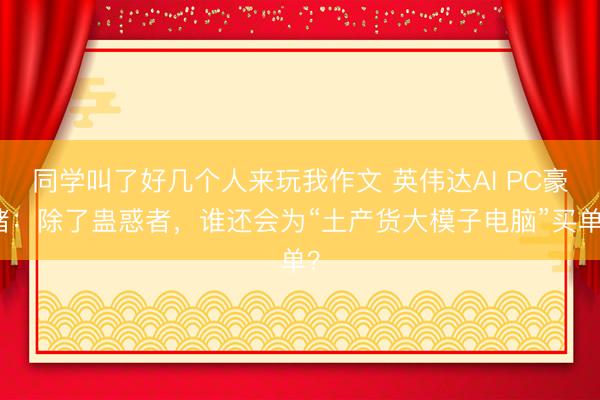 同学叫了好几个人来玩我作文 英伟达AI PC豪赌：除了蛊惑者，谁还会为“土产货大模子电脑”买单？