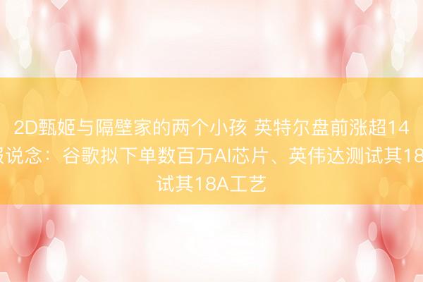 2D甄姬与隔壁家的两个小孩 英特尔盘前涨超14%，报说念：谷歌拟下单数百万AI芯片、英伟达测试其18A工艺