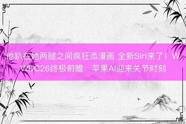 他趴在她两腿之间疯狂添漫画 全新Siri来了!WWDC26终极前瞻:苹果AI迎来关节时刻