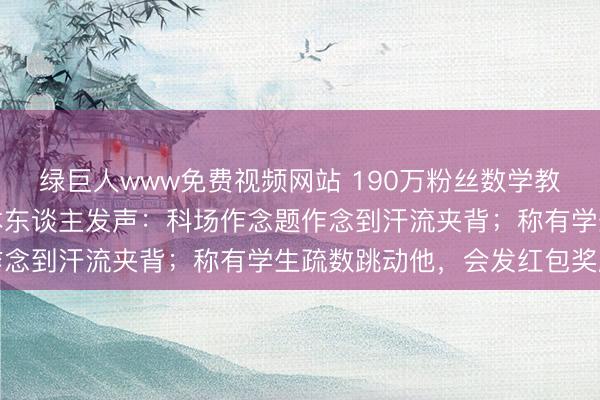 绿巨人www免费视频网站 190万粉丝数学教练流通四年插足高考,本东谈主发声:科场作念题作念到汗流夹背;称有学生疏数跳动他,会发红包奖励
