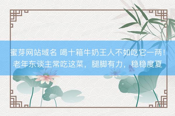 蜜芽网站域名 喝十箱牛奶王人不如吃它一两！老年东谈主常吃这菜，腿脚有力，稳稳度夏