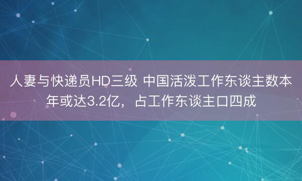 人妻与快递员HD三级 中国活泼工作东谈主数本年或达3.2亿，占工作东谈主口四成