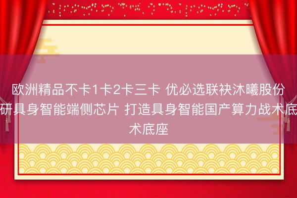 欧洲精品不卡1卡2卡三卡 优必选联袂沐曦股份共研具身智能端侧芯片 打造具身智能国产算力战术底座