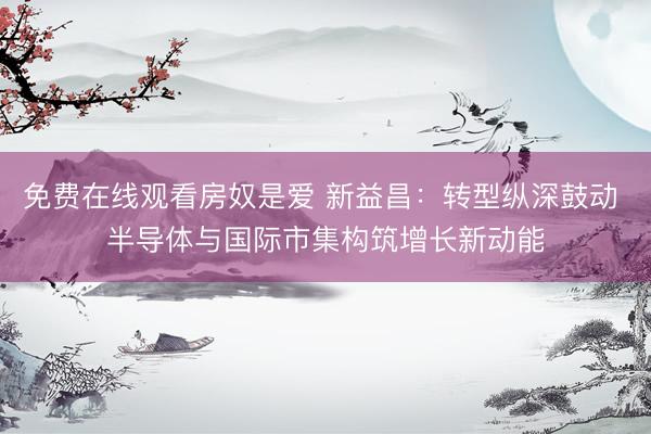 免费在线观看房奴是爱 新益昌：转型纵深鼓动 半导体与国际市集构筑增长新动能