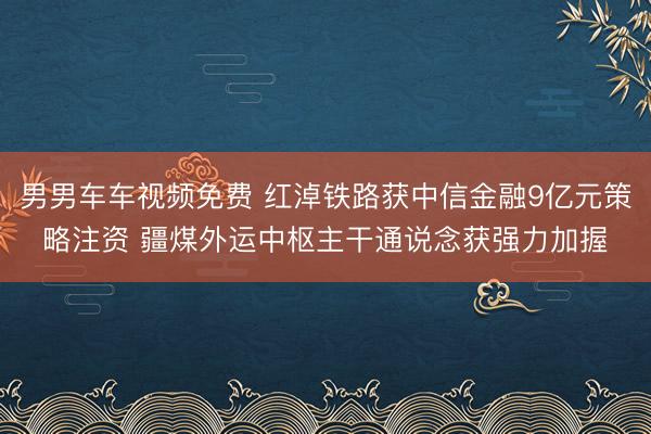 男男车车视频免费 红淖铁路获中信金融9亿元策略注资 疆煤外运中枢主干通说念获强力加握