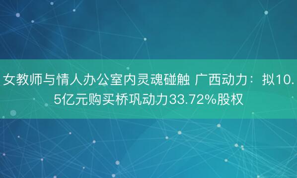 女教师与情人办公室内灵魂碰触 广西动力:拟10.5亿元购买桥巩动力33.72%股权