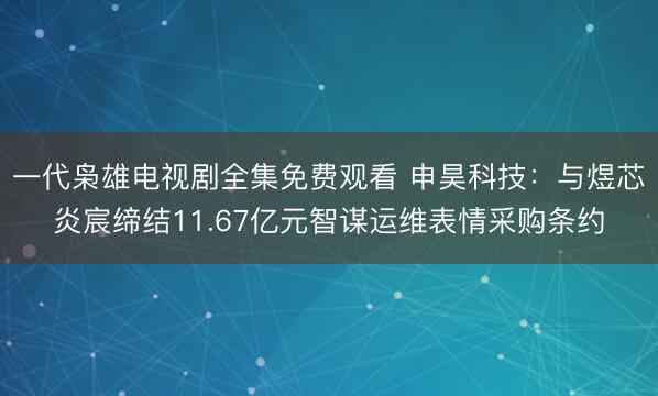 一代枭雄电视剧全集免费观看 申昊科技：与煜芯炎宸缔结11.67亿元智谋运维表情采购条约