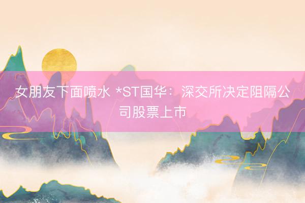 女朋友下面喷水 *ST国华：深交所决定阻隔公司股票上市