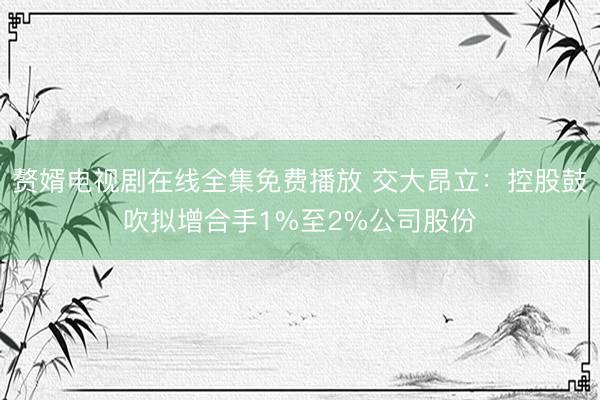 赘婿电视剧在线全集免费播放 交大昂立:控股鼓吹拟增合手1%至2%公司股份