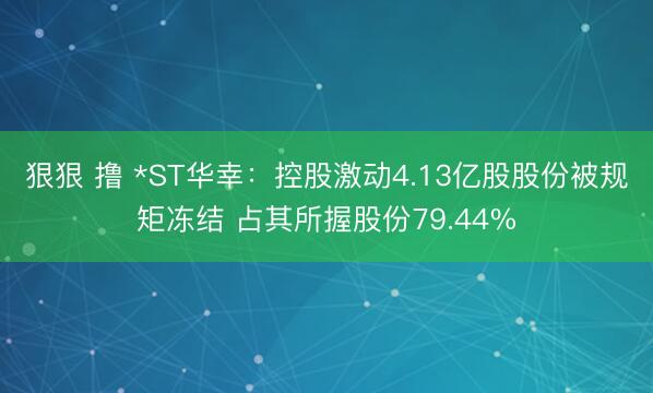 狠狠 撸 *ST华幸：控股激动4.13亿股股份被规矩冻结 占其所握股份79.44%