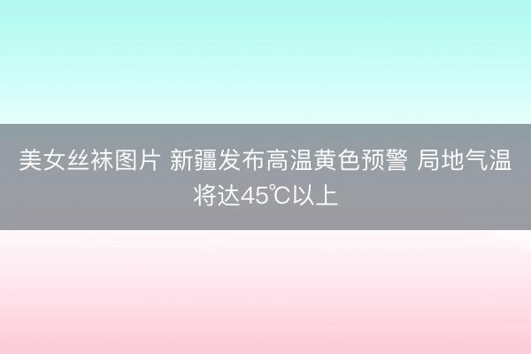 美女丝袜图片 新疆发布高温黄色预警 局地气温将达45℃以上