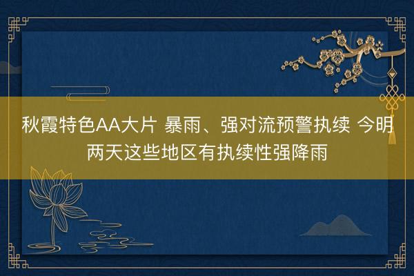 秋霞特色AA大片 暴雨、强对流预警执续 今明两天这些地区有执续性强降雨