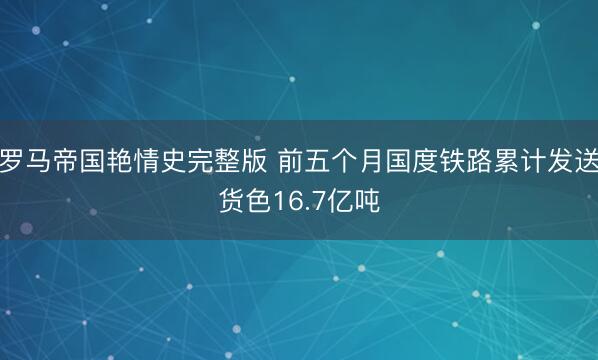 罗马帝国艳情史完整版 前五个月国度铁路累计发送货色16.7亿吨